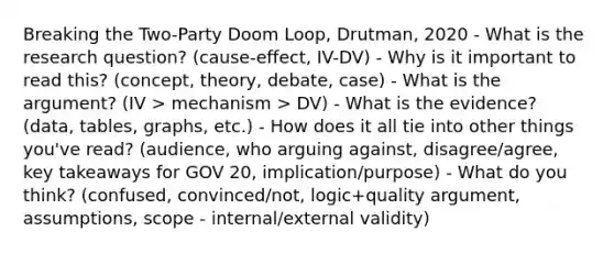 Breaking the Two-Party Doom Loop, Drutman, 2020 - What is the research question? (cause-effect, IV-DV) - Why is it important to read this? (concept, theory, debate, case) - What is the argument? (IV > mechanism > DV) - What is the evidence? (data, tables, graphs, etc.) - How does it all tie into other things you've read? (audience, who arguing against, disagree/agree, key takeaways for GOV 20, implication/purpose) - What do you think? (confused, convinced/not, logic+quality argument, assumptions, scope - internal/external validity)