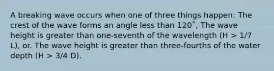 A breaking wave occurs when one of three things happen: The crest of the wave forms an angle less than 120˚, The wave height is greater than one-seventh of the wavelength (H > 1/7 L), or. The wave height is greater than three-fourths of the water depth (H > 3/4 D).