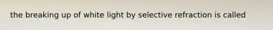 the breaking up of white light by selective refraction is called