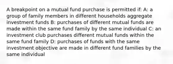 A breakpoint on a mutual fund purchase is permitted if: A: a group of family members in different households aggregate investment funds B: purchases of different mutual funds are made within the same fund family by the same individual C: an investment club purchases different mutual funds within the same fund family D: purchases of funds with the same investment objective are made in different fund families by the same individual