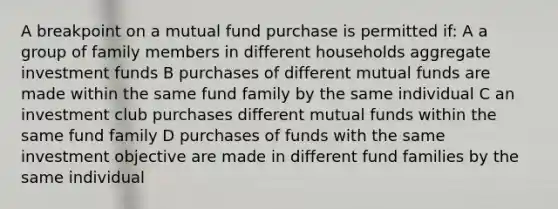 A breakpoint on a mutual fund purchase is permitted if: A a group of family members in different households aggregate investment funds B purchases of different mutual funds are made within the same fund family by the same individual C an investment club purchases different mutual funds within the same fund family D purchases of funds with the same investment objective are made in different fund families by the same individual