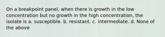 On a breakpoint panel, when there is growth in the low concentration but no growth in the high concentration, the isolate is a. susceptible. b. resistant. c. intermediate. d. None of the above