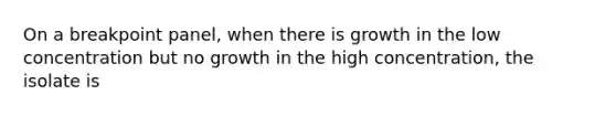 On a breakpoint panel, when there is growth in the low concentration but no growth in the high concentration, the isolate is