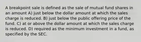 A breakpoint sale is defined as the sale of mutual fund shares in an amount A) just below the dollar amount at which the sales charge is reduced. B) just below the public offering price of the fund. C) at or above the dollar amount at which the sales charge is reduced. D) required as the minimum investment in a fund, as specified by the SEC.