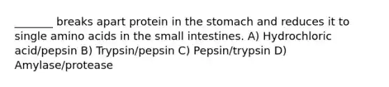 _______ breaks apart protein in <a href='https://www.questionai.com/knowledge/kLccSGjkt8-the-stomach' class='anchor-knowledge'>the stomach</a> and reduces it to single amino acids in <a href='https://www.questionai.com/knowledge/kt623fh5xn-the-small-intestine' class='anchor-knowledge'>the small intestine</a>s. A) Hydrochloric acid/pepsin B) Trypsin/pepsin C) Pepsin/trypsin D) Amylase/protease