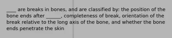 ____ are breaks in bones, and are classified by: the position of the bone ends after ______, completeness of break, orientation of the break relative to the long axis of the bone, and whether the bone ends penetrate the skin