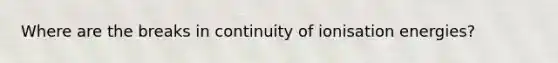 Where are the breaks in continuity of ionisation energies?