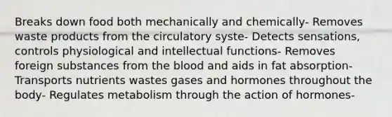 Breaks down food both mechanically and chemically- Removes waste products from the circulatory syste- Detects sensations, controls physiological and intellectual functions- Removes foreign substances from the blood and aids in fat absorption- Transports nutrients wastes gases and hormones throughout the body- Regulates metabolism through the action of hormones-