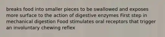 breaks food into smaller pieces to be swallowed and exposes more surface to the action of digestive enzymes First step in mechanical digestion Food stimulates oral receptors that trigger an involuntary chewing reflex