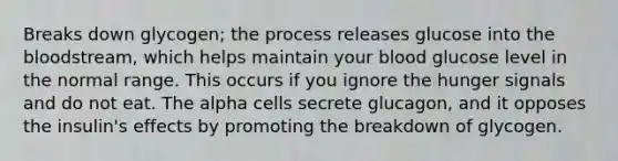 Breaks down glycogen; the process releases glucose into the bloodstream, which helps maintain your blood glucose level in the normal range. This occurs if you ignore the hunger signals and do not eat. The alpha cells secrete glucagon, and it opposes the insulin's effects by promoting the breakdown of glycogen.