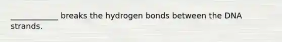 ____________ breaks the hydrogen bonds between the DNA strands.