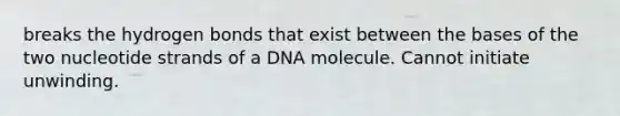 breaks the hydrogen bonds that exist between the bases of the two nucleotide strands of a DNA molecule. Cannot initiate unwinding.