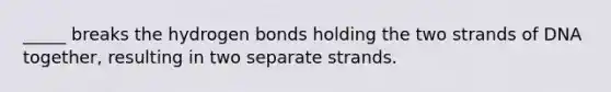 _____ breaks the hydrogen bonds holding the two strands of DNA together, resulting in two separate strands.