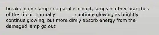 breaks in one lamp in a parallel circuit, lamps in other branches of the circuit normally _______. continue glowing as brightly continue glowing, but more dimly absorb energy from the damaged lamp go out