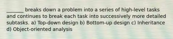 _______ breaks down a problem into a series of high-level tasks and continues to break each task into successively more detailed subtasks. a) Top-down design b) Bottom-up design c) Inheritance d) Object-oriented analysis