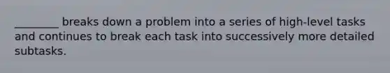 ________ breaks down a problem into a series of high-level tasks and continues to break each task into successively more detailed subtasks.