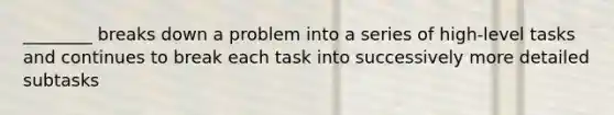 ________ breaks down a problem into a series of high-level tasks and continues to break each task into successively more detailed subtasks