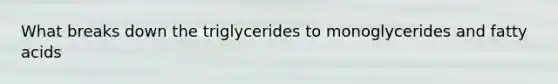 What breaks down the triglycerides to monoglycerides and fatty acids