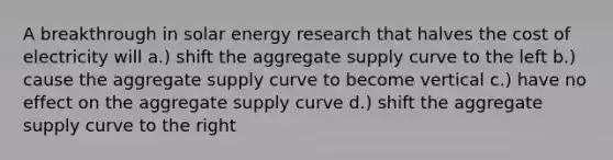 A breakthrough in solar energy research that halves the cost of electricity will a.) shift the aggregate supply curve to the left b.) cause the aggregate supply curve to become vertical c.) have no effect on the aggregate supply curve d.) shift the aggregate supply curve to the right