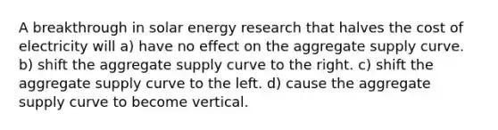 A breakthrough in solar energy research that halves the cost of electricity will a) have no effect on the aggregate supply curve. b) shift the aggregate supply curve to the right. c) shift the aggregate supply curve to the left. d) cause the aggregate supply curve to become vertical.