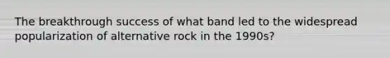 The breakthrough success of what band led to the widespread popularization of alternative rock in the 1990s?