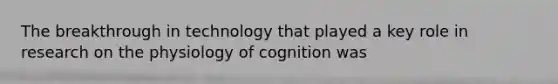 The breakthrough in technology that played a key role in research on the physiology of cognition was