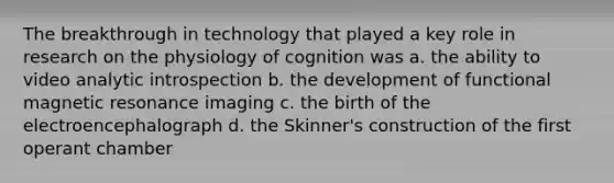 The breakthrough in technology that played a key role in research on the physiology of cognition was a. the ability to video analytic introspection b. the development of functional magnetic resonance imaging c. the birth of the electroencephalograph d. the Skinner's construction of the first operant chamber