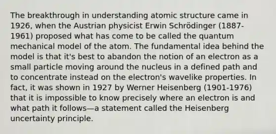 The breakthrough in understanding atomic structure came in 1926, when the Austrian physicist Erwin Schrödinger (1887-1961) proposed what has come to be called the quantum mechanical model of the atom. The fundamental idea behind the model is that it's best to abandon the notion of an electron as a small particle moving around the nucleus in a defined path and to concentrate instead on the electron's wavelike properties. In fact, it was shown in 1927 by Werner Heisenberg (1901-1976) that it is impossible to know precisely where an electron is and what path it follows—a statement called the Heisenberg uncertainty principle.