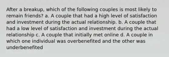 After a breakup, which of the following couples is most likely to remain friends? a. A couple that had a high level of satisfaction and investment during the actual relationship. b. A couple that had a low level of satisfaction and investment during the actual relationship c. A couple that initially met online d. A couple in which one individual was overbenefited and the other was underbenefited