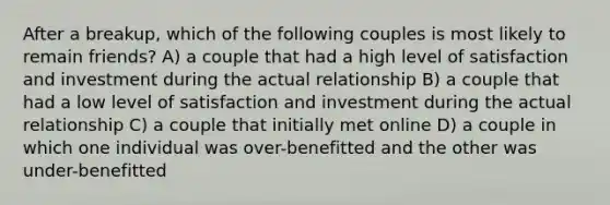 After a breakup, which of the following couples is most likely to remain friends? A) a couple that had a high level of satisfaction and investment during the actual relationship B) a couple that had a low level of satisfaction and investment during the actual relationship C) a couple that initially met online D) a couple in which one individual was over-benefitted and the other was under-benefitted