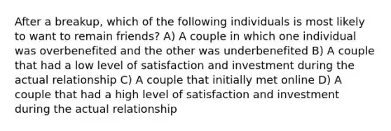 After a breakup, which of the following individuals is most likely to want to remain friends? A) A couple in which one individual was overbenefited and the other was underbenefited B) A couple that had a low level of satisfaction and investment during the actual relationship C) A couple that initially met online D) A couple that had a high level of satisfaction and investment during the actual relationship