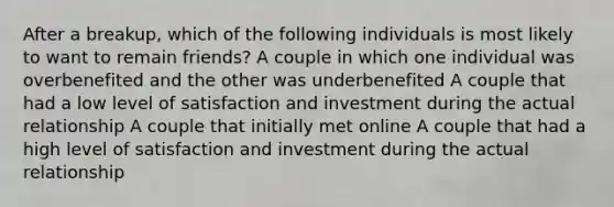 After a breakup, which of the following individuals is most likely to want to remain friends? A couple in which one individual was overbenefited and the other was underbenefited A couple that had a low level of satisfaction and investment during the actual relationship A couple that initially met online A couple that had a high level of satisfaction and investment during the actual relationship