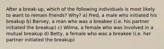 After a break-up, which of the following individuals is most likely to want to remain friends? Why? a) Fred, a male who initiated his breakup b) Barney, a man who was a breakee (i.e. his partner initiated the breakup) c) Wilma, a female who was involved in a mutual breakup d) Betty, a female who was a breakee (i.e. her partner initiated the breakup)