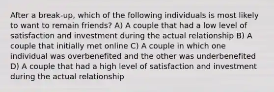 After a break-up, which of the following individuals is most likely to want to remain friends? A) A couple that had a low level of satisfaction and investment during the actual relationship B) A couple that initially met online C) A couple in which one individual was overbenefited and the other was underbenefited D) A couple that had a high level of satisfaction and investment during the actual relationship