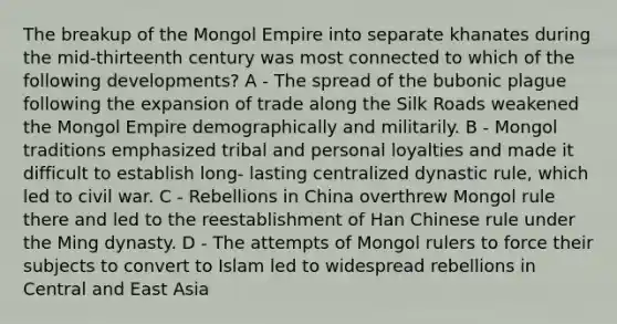 The breakup of the Mongol Empire into separate khanates during the mid-thirteenth century was most connected to which of the following developments? A - The spread of the bubonic plague following the expansion of trade along the Silk Roads weakened the Mongol Empire demographically and militarily. B - Mongol traditions emphasized tribal and personal loyalties and made it difficult to establish long- lasting centralized dynastic rule, which led to civil war. C - Rebellions in China overthrew Mongol rule there and led to the reestablishment of Han Chinese rule under the Ming dynasty. D - The attempts of Mongol rulers to force their subjects to convert to Islam led to widespread rebellions in Central and East Asia