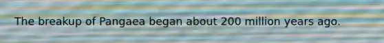The breakup of Pangaea began about 200 million years ago.