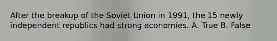 After the breakup of the Soviet Union in 1991, the 15 newly independent republics had strong economies. A. True B. False