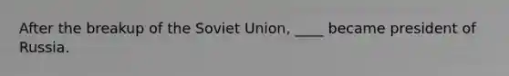 After the breakup of the Soviet Union, ____ became president of Russia.