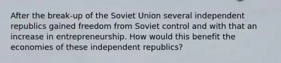 After the break-up of the Soviet Union several independent republics gained freedom from Soviet control and with that an increase in entrepreneurship. How would this benefit the economies of these independent republics?