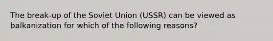 The break-up of the Soviet Union (USSR) can be viewed as balkanization for which of the following reasons?