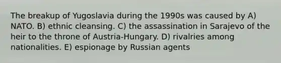 The breakup of Yugoslavia during the 1990s was caused by A) NATO. B) ethnic cleansing. C) the assassination in Sarajevo of the heir to the throne of Austria-Hungary. D) rivalries among nationalities. E) espionage by Russian agents