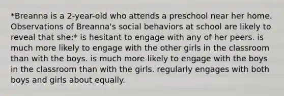 *Breanna is a 2-year-old who attends a preschool near her home. Observations of Breanna's social behaviors at school are likely to reveal that she:* is hesitant to engage with any of her peers. is much more likely to engage with the other girls in the classroom than with the boys. is much more likely to engage with the boys in the classroom than with the girls. regularly engages with both boys and girls about equally.