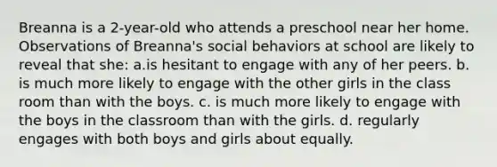 Breanna is a 2-year-old who attends a preschool near her home. Observations of Breanna's social behaviors at school are likely to reveal that she: a.is hesitant to engage with any of her peers. b. is much more likely to engage with the other girls in the class room than with the boys. c. is much more likely to engage with the boys in the classroom than with the girls. d. regularly engages with both boys and girls about equally.