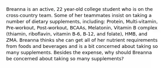 Breanna is an active, 22 year-old college student who is on the cross-country team. Some of her teammates insist on taking a number of dietary supplements, including: Protein, Multi-vitamin, Pre-workout, Post-workout, BCAAs, Melatonin, Vitamin B complex (thiamin, riboflavin, vitamin B-6, B-12, and folate), HMB, and ZMA. Breanna thinks she can get all of her nutrient requirements from foods and beverages and is a bit concerned about taking so many supplements. Besides the expense, why should Breanna be concerned about taking so many supplements?