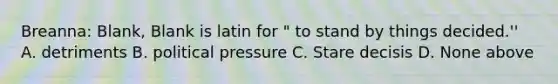 Breanna: Blank, Blank is latin for " to stand by things decided.'' A. detriments B. political pressure C. Stare decisis D. None above