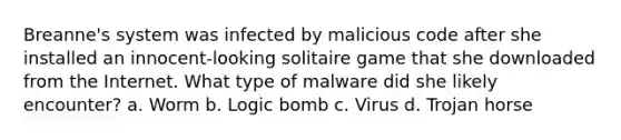 Breanne's system was infected by malicious code after she installed an innocent-looking solitaire game that she downloaded from the Internet. What type of malware did she likely encounter? a. Worm b. Logic bomb c. Virus d. Trojan horse