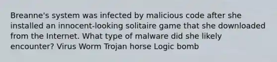 Breanne's system was infected by malicious code after she installed an innocent-looking solitaire game that she downloaded from the Internet. What type of malware did she likely encounter? Virus Worm Trojan horse Logic bomb