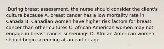 .During breast assessment, the nurse should consider the client's culture because A. breast cancer has a low mortality rate in Canada B. Canadian women have higher risk factors for breast cancer than other cultures C. African American women may not engage in breast cancer screenings D. African American women should begin screening at an earlier age