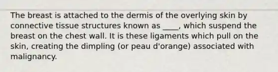 The breast is attached to the dermis of the overlying skin by connective tissue structures known as ____, which suspend the breast on the chest wall. It is these ligaments which pull on the skin, creating the dimpling (or peau d'orange) associated with malignancy.