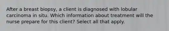 After a breast biopsy, a client is diagnosed with lobular carcinoma in situ. Which information about treatment will the nurse prepare for this client? Select all that apply.